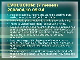 EVOLUCION: (7 meses)
2008/04/10 09:34
• Paciente estable, refiere que ya no se deprime para
nada, no se pone mal genio con nadie,
• Ha olvidado por completo lo que le pasó en la niñez,
• Ya no le vienen esas ideas de seducir a niños,
• No quiere saber nada de sexo, desde que indujo a sus
primos a que le hagan sexo oral no ha tenido sexo con
nadie, no quiere tenerlo por ahora, siquiera en un par
de año no lo hará, hasta que sea la "persona
adecuada"
• Hay una amiga del colegio que le interesa mas o
menos, se llevan bien, ella tiene 20 años, antes de lo
que pasó con sus primos no había tenido sexo con
nadie,
• Está trabajando con su tío como ayudante de albañil,
todavía no se gradúa, lo hará en agosto, hoy anda con
gripe.
 