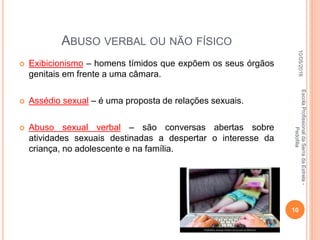 ABUSO VERBAL OU NÃO FÍSICO
 Exibicionismo – homens tímidos que expõem os seus órgãos
genitais em frente a uma câmara.
 Assédio sexual – é uma proposta de relações sexuais.
 Abuso sexual verbal – são conversas abertas sobre
atividades sexuais destinadas a despertar o interesse da
criança, no adolescente e na família.
10/05/2016
10
EscolaProfissionaldaSerradaEstrela-
Pedofilia
 