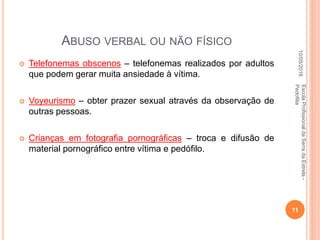 ABUSO VERBAL OU NÃO FÍSICO
 Telefonemas obscenos – telefonemas realizados por adultos
que podem gerar muita ansiedade à vítima.
 Voyeurismo – obter prazer sexual através da observação de
outras pessoas.
 Crianças em fotografia pornográficas – troca e difusão de
material pornográfico entre vítima e pedófilo.
10/05/2016
11
EscolaProfissionaldaSerradaEstrela-
Pedofilia
 