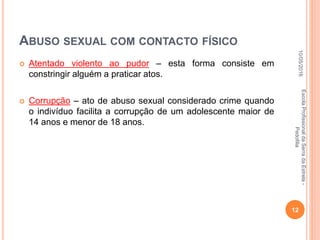 ABUSO SEXUAL COM CONTACTO FÍSICO
 Atentado violento ao pudor – esta forma consiste em
constringir alguém a praticar atos.
 Corrupção – ato de abuso sexual considerado crime quando
o indivíduo facilita a corrupção de um adolescente maior de
14 anos e menor de 18 anos.
10/05/2016
12
EscolaProfissionaldaSerradaEstrela-
Pedofilia
 