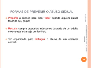 FORMAS DE PREVENIR O ABUSO SEXUAL
 Preparar a criança para dizer “não” quando alguém quiser
tocar no seu corpo;
 Recusar sempre propostas indecentes da parte de um adulto
mesmo que este seja um familiar;
 Ter capacidade para distinguir o abuso de um contacto
normal.
10/05/2016
14
EscolaProfissionaldaSerradaEstrela-
Pedofilia
 