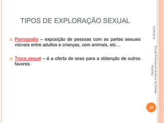 TIPOS DE EXPLORAÇÃO SEXUAL
 Pornografia – exposição de pessoas com as partes sexuais
visíveis entre adultos e crianças, com animais, etc…
 Troca sexual – é a oferta de sexo para a obtenção de outros
favores.
10/05/2016
15
EscolaProfissionaldaSerradaEstrela-
Pedofilia
 