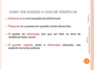 COMO TER ACESSO À LISTA DE PEDÓFILOS
 Deslocar-se a uma esquadra da polícia local;
 Perguntar se a pessoa em questão consta dessa lista;
 O pedido de informação tem que ser feito na área de
residência do(a) menor;
 A guardar segredo sobre a informação adquirida, não
podendo torna-las públicas.
10/05/2016
16
EscolaProfissionaldaSerradaEstrela-
Pedofilia
 