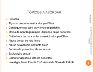 TÓPICOS A ABORDAR
 Pedofilia
 Alguns comportamentos dos pedófilos
 Consequências para as vítimas de pedofilia
 Meios de abordagem mais utilizados pelos pedófilos
 Cuidados a ter para evitar o assédio dos pedófilos
 Abuso verbal ou não físico
 Abuso sexual com contacto físico
 Formas de prevenir o abuso sexual
 Exploração sexual
 Como ter acesso à lista de pedófilos
 Investigação na Escola Profissional da Serra da Estrela
10/05/2016
2
EscolaProfissionaldaSerradaEstrela-
Pedofilia
 