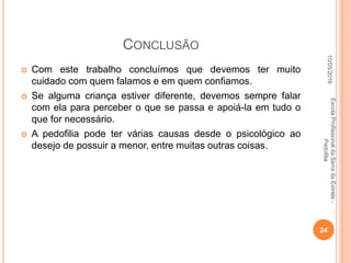 CONCLUSÃO
 Com este trabalho concluímos que devemos ter muito
cuidado com quem falamos e em quem confiamos.
 Se alguma criança estiver diferente, devemos sempre falar
com ela para perceber o que se passa e apoiá-la em tudo o
que for necessário.
 A pedofilia pode ter várias causas desde o psicológico ao
desejo de possuir a menor, entre muitas outras coisas.
10/05/2016
24
EscolaProfissionaldaSerradaEstrela-
Pedofilia
 