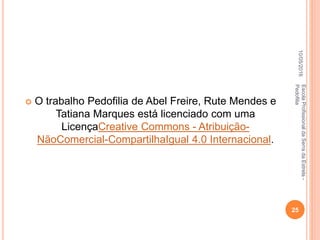 10/05/2016
25
EscolaProfissionaldaSerradaEstrela-
Pedofilia
 O trabalho Pedofilia de Abel Freire, Rute Mendes e
Tatiana Marques está licenciado com uma
LicençaCreative Commons - Atribuição-
NãoComercial-CompartilhaIgual 4.0 Internacional.
 