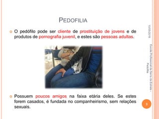 PEDOFILIA
 O pedófilo pode ser cliente de prostituição de jovens e de
produtos de pornografia juvenil, e estes são pessoas adultas.
 Possuem poucos amigos na faixa etária deles. Se estes
forem casados, é fundada no companheirismo, sem relações
sexuais.
10/05/2016
3
EscolaProfissionaldaSerradaEstrela-
Pedofilia
 