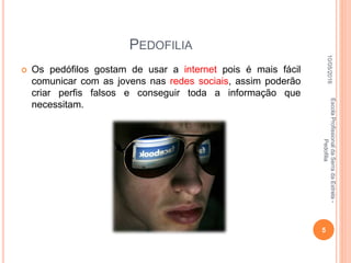 PEDOFILIA
 Os pedófilos gostam de usar a internet pois é mais fácil
comunicar com as jovens nas redes sociais, assim poderão
criar perfis falsos e conseguir toda a informação que
necessitam.
10/05/2016
5
EscolaProfissionaldaSerradaEstrela-
Pedofilia
 