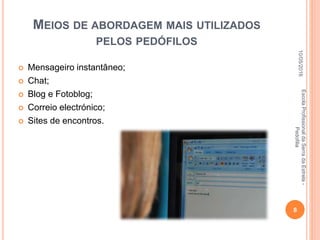 MEIOS DE ABORDAGEM MAIS UTILIZADOS
PELOS PEDÓFILOS
 Mensageiro instantâneo;
 Chat;
 Blog e Fotoblog;
 Correio electrónico;
 Sites de encontros.
10/05/2016
8
EscolaProfissionaldaSerradaEstrela-
Pedofilia
 