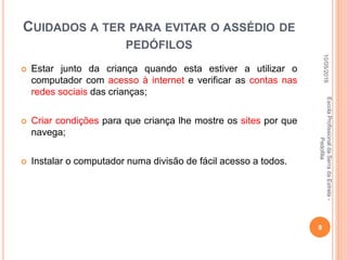 CUIDADOS A TER PARA EVITAR O ASSÉDIO DE
PEDÓFILOS
 Estar junto da criança quando esta estiver a utilizar o
computador com acesso à internet e verificar as contas nas
redes sociais das crianças;
 Criar condições para que criança lhe mostre os sites por que
navega;
 Instalar o computador numa divisão de fácil acesso a todos.
10/05/2016
9
EscolaProfissionaldaSerradaEstrela-
Pedofilia
 