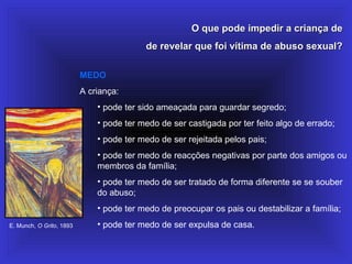 O que pode impedir a criança deO que pode impedir a criança de
de revelar que foi vítima de abuso sexual?de revelar que foi vítima de abuso sexual?
MEDO
A criança:
• pode ter sido ameaçada para guardar segredo;
• pode ter medo de ser castigada por ter feito algo de errado;
• pode ter medo de ser rejeitada pelos pais;
• pode ter medo de reacções negativas por parte dos amigos ou
membros da família;
• pode ter medo de ser tratado de forma diferente se se souber
do abuso;
• pode ter medo de preocupar os pais ou destabilizar a família;
• pode ter medo de ser expulsa de casa.E. Munch, O Grito, 1893
 