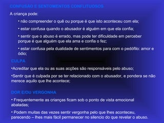 CONFUSÃO E SENTOMENTOS CONFLITUOSOS
A criança pode:
• não compreender o quê ou porque é que isto aconteceu com ela;
• estar confusa quando o abusador é alguém em que ela confia;
• sentir que o abuso é errado, mas pode ter dificuldade em perceber
porque é que alguém que ela ama e confia o fez;
• estar confusa pela dualidade de sentimentos para com o pedófilo: amor e
ódio;
CULPA
•Acreditar que ela ou as suas acções são responsáveis pelo abuso;
•Sentir que é culpada por se ter relacionado com o abusador, e pondera se não
merece aquilo que lhe acontece;
DOR E/OU VERGONHA
• Frequentemente as crianças ficam sob o ponto de vista emocional
abaladas;
• Podem muitas das vezes sentir vergonha pelo que lhes aconteceu,
parecendo – lhes mais fácil permanecer no silencio do que revelar o abuso.
 