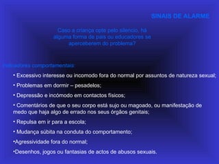 SINAIS DE ALARME
Indicadores comportamentais:
• Excessivo interesse ou incomodo fora do normal por assuntos de natureza sexual;
• Problemas em dormir – pesadelos;
• Depressão e incómodo em contactos físicos;
• Comentários de que o seu corpo está sujo ou magoado, ou manifestação de
medo que haja algo de errado nos seus órgãos genitais;
• Repulsa em ir para a escola;
• Mudança súbita na conduta do comportamento;
•Agressividade fora do normal;
•Desenhos, jogos ou fantasias de actos de abusos sexuais.
Caso a criança opte pelo silencio, há
alguma forma de pais ou educadores se
aperceberem do problema?
 