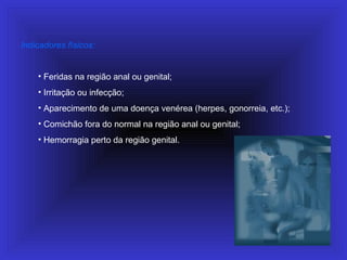 Indicadores físicos:
• Feridas na região anal ou genital;
• Irritação ou infecção;
• Aparecimento de uma doença venérea (herpes, gonorreia, etc.);
• Comichão fora do normal na região anal ou genital;
• Hemorragia perto da região genital.
 