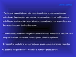 CONCLUSÕES
• Devemos responder com coragem e determinação ao problema da pedofilia, para
não pactuar com o confortável silencio que só favorece o pedófilo.
• Existe uma passividade dos intervenientes policiais, educadores enquanto
profissionais da educação, pais e governos que pactuam com a proliferação da
pedofilia que se desenvolve neste silencioso e pacato país, que se orgulha em se
dizer respeitador dos direitos da criança;
• A pedofilia atinge dimensões mundiais e números preocupantes;
• É necessário combater e prevenir actos de abuso sexual de crianças inocentes;
 