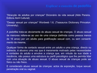 Explicar o conceito de pedofilia
"Atracção de adultos por crianças" Dicionário da vida sexual (Aldo Pereira,
Editora Abril Cultural)
"Desejo sexual por crianças" Wordweb 1.6, (Teasauros Dictionary Princeton
University).
A pedofilia trata-se obviamente do abuso sexual de crianças. O abuso sexual
de menores refere-se ao uso de uma criança (definida como pessoa menos
de 16 anos) por um adulto para gratificação sexual com, ou sem consenti-
mento da mesma,
Qualquer forma de contacto sexual entre um adulto e uma criança, directo ou
indirecto, é abusivo uma vez que é meramente motivado pelas necessidades
e vontades do adulto e envolve a criança que, em virtude da sua idade e
inocência, não possui uma estrutura ou perfil psicológico que lhe permita lidar
com uma situação de abuso sexual. O abuso sexual de crianças pode ser
físico ou não físico.
E considerado abuso sexual de crianças: actos de exposição, toque sexual,
penetração oral ou vaginal.
 