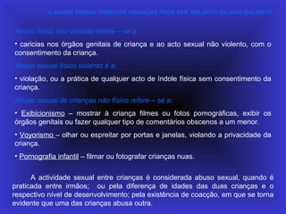 Abuso físico não violento refere – se a:
• caricias nos órgãos genitais de criança e ao acto sexual não violento, com o
consentimento da criança.
Abuso sexual físico violento é a:
• violação, ou a prática de qualquer acto de índole física sem consentimento da
criança.
Abuso sexual de crianças não físico refere – se a:
• Exibicionismo – mostrar à criança filmes ou fotos pornográficas, exibir os
órgãos genitais ou fazer qualquer tipo de comentários obscenos a um menor.
• Voyorismo – olhar ou espreitar por portas e janelas, violando a privacidade da
criança.
• Pornografia infantil – filmar ou fotografar crianças nuas.
A actividade sexual entre crianças é considerada abuso sexual, quando é
praticada entre irmãos; ou pela diferença de idades das duas crianças e o
respectivo nível de desenvolvimento; pela existência de coacção, em que se torna
evidente que uma das crianças abusa outra.
O ABUSO SEXUAL FÍSICO DE CRIANÇAS PODE SER VIOLENTO OU NÃO VIOLENTO.
 