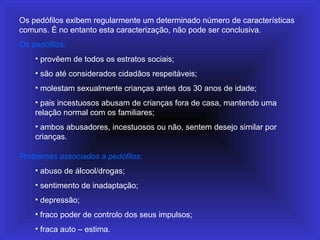 Os pedófilos exibem regularmente um determinado número de características
comuns. É no entanto esta caracterização, não pode ser conclusiva.
Os pedófilos:
• provêem de todos os estratos sociais;
• são até considerados cidadãos respeitáveis;
• molestam sexualmente crianças antes dos 30 anos de idade;
• pais incestuosos abusam de crianças fora de casa, mantendo uma
relação normal com os familiares;
• ambos abusadores, incestuosos ou não, sentem desejo similar por
crianças.
Problemas associados a pedófilos:
• abuso de álcool/drogas;
• sentimento de inadaptação;
• depressão;
• fraco poder de controlo dos seus impulsos;
• fraca auto – estima.
 