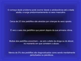 O começo deste problema pode ocorrer desde a adolescência até a idade
adulta, e surge predominantemente no sexo masculino.
Cerca de 2/3 dos pedófilos são atraídos por crianças do sexo oposto.
É raro o caso dos pedófilos que param depois da sua primeira vítima.
Muitos dos pedófilos encontram – se sob o efeito da droga ou do álcool,
no momento em que cometem o abuso.
Menos de 5% dos pedófilos são diagnosticados como sendo mentalmente
perturbados ou psicóticos.
 