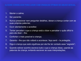ALGUNS CONSELHOS PARA LIDAR COM CRIANÇAS VÍTIMAS DE ABUSO SEXUAL.
1. Manter a calma;
2. Ser paciente;
3. Nunca pressionar nem perguntar detalhes, deixar a criança contar com as
suas próprias palavras;
4. Ouvir atentamente e acreditar;
5. Tentar perceber o que a criança está a dizer e perceber o quão difícil é
para ela dizer – lho;
6. Confortar o mais possível a criança;
7. Garanta – lhe que não voltará a acontecer, faça senti – la protegida;
8. Diga à criança que está orgulhosa por ela lhe ter contado esse “segredo”;
9. Quando estiver sozinho escreva tudo o que a criança disse, usando as
palavras da criança, evitando escrever as suas interpretações;
 