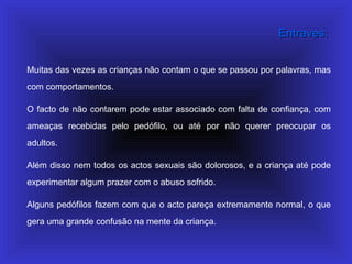 Muitas das vezes as crianças não contam o que se passou por palavras, mas
com comportamentos.
O facto de não contarem pode estar associado com falta de confiança, com
ameaças recebidas pelo pedófilo, ou até por não querer preocupar os
adultos.
Além disso nem todos os actos sexuais são dolorosos, e a criança até pode
experimentar algum prazer com o abuso sofrido.
Alguns pedófilos fazem com que o acto pareça extremamente normal, o que
gera uma grande confusão na mente da criança.
Entraves:Entraves:
 
