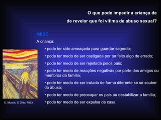 O que pode impedir a criança de de revelar que foi vítima de abuso sexual? MEDO A criança: pode ter sido ameaçada para guardar segredo; pode ter medo de ser castigada por ter feito algo de errado; pode ter medo de ser rejeitada pelos pais; pode ter medo de reacções negativas por parte dos amigos ou membros da família; pode ter medo de ser tratado de forma diferente se se souber do abuso; pode ter medo de preocupar os pais ou destabilizar a família; pode ter medo de ser expulsa de casa. E. Munch,  O Grito , 1893 