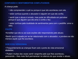 CONFUSÃO E SENTOMENTOS CONFLITUOSOS A criança pode: não compreender o quê ou porque é que isto aconteceu com ela; estar confusa quando o abusador é alguém em que ela confia; sentir que o abuso é errado, mas pode ter dificuldade em perceber porque é que alguém que ela ama e confia o fez; estar confusa pela dualidade de sentimentos para com o pedófilo: amor e ódio; CULPA Acreditar que ela ou as suas acções são responsáveis pelo abuso; Sentir que é culpada por se ter relacionado com o abusador, e pondera se não merece aquilo que lhe acontece; DOR E/OU VERGONHA Frequentemente as crianças ficam sob o ponto de vista emocional abaladas; Podem muitas das vezes sentir vergonha pelo que lhes aconteceu, parecendo – lhes mais fácil permanecer no silencio do que revelar o abuso. 