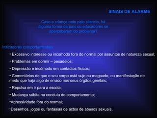 SINAIS DE ALARME Indicadores comportamentais: Excessivo interesse ou incomodo fora do normal por assuntos de natureza sexual; Problemas em dormir – pesadelos; Depressão e incómodo em contactos físicos; Comentários de que o seu corpo está sujo ou magoado, ou manifestação de medo que haja algo de errado nos seus órgãos genitais; Repulsa em ir para a escola; Mudança súbita na conduta do comportamento; Agressividade fora do normal; Desenhos, jogos ou fantasias de actos de abusos sexuais. Caso a criança opte pelo silencio, há alguma forma de pais ou educadores se aperceberem do problema? 