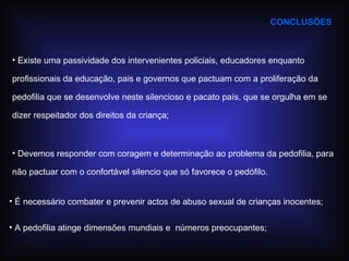 CONCLUSÕES Devemos responder com coragem e determinação ao problema da pedofilia, para não pactuar com o confortável silencio que só favorece o pedófilo. Existe uma passividade dos intervenientes policiais, educadores enquanto profissionais da educação, pais e governos que pactuam com a proliferação da pedofilia que se desenvolve neste silencioso e pacato país, que se orgulha em se dizer respeitador dos direitos da criança; A pedofilia atinge dimensões mundiais e  números preocupantes; É necessário combater e prevenir actos de abuso sexual de crianças inocentes; 
