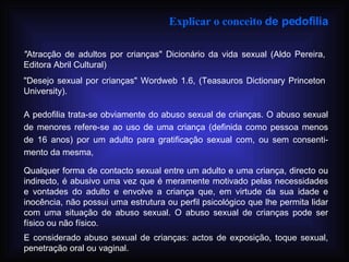 Explicar o conceito  de pedofilia   " Atracção de adultos por crianças" Dicionário da vida sexual (Aldo Pereira, Editora Abril Cultural) "Desejo sexual por crianças" Wordweb 1.6, (Teasauros Dictionary Princeton University). A pedofilia trata-se obviamente do abuso sexual de crianças. O abuso sexual de menores refere-se ao uso de uma criança (definida como pessoa menos de 16 anos) por um adulto para gratificação sexual com, ou sem consenti­mento da mesma, Qualquer forma de contacto sexual entre um adulto e uma criança, directo ou indirecto, é abusivo uma vez que é meramente motivado pelas necessidades e vontades do adulto e envolve a criança que, em virtude da sua idade e inocência, não possui uma estrutura ou perfil psicológico que lhe permita lidar com uma situação de abuso sexual. O abuso sexual de crianças pode ser físico ou não físico. E considerado abuso sexual de crianças: actos de exposição, toque sexual, penetração oral ou vaginal.   