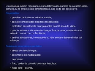 Os pedófilos exibem regularmente um determinado número de características comuns. É no entanto esta caracterização,  não pode ser conclusiva.  Os pedófilos: provêem de todos os estratos sociais; são até considerados cidadãos respeitáveis; molestam sexualmente crianças antes dos 30 anos de idade; pais incestuosos abusam de crianças fora de casa, mantendo uma relação normal com os familiares; ambos abusadores, incestuosos ou não, sentem desejo similar por crianças. Problemas associados a pedófilos: abuso de álcool/drogas; sentimento de inadaptação; depressão; fraco poder de controlo dos seus impulsos; fraca auto – estima. 