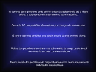 O começo deste problema pode ocorrer desde a adolescência até a idade adulta, e surge predominantemente no sexo masculino. Cerca de 2/3 dos pedófilos são atraídos por crianças do sexo oposto. É raro o caso dos pedófilos que param depois da sua primeira vítima. Muitos dos pedófilos encontram – se sob o efeito da droga ou do álcool, no momento em que cometem o abuso. Menos de 5% dos pedófilos são diagnosticados como sendo mentalmente perturbados ou psicóticos. 