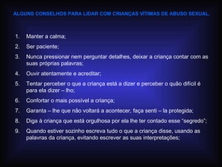 ALGUNS CONSELHOS PARA LIDAR COM CRIANÇAS VÍTIMAS DE ABUSO SEXUAL. Manter a calma; Ser paciente; Nunca pressionar nem perguntar detalhes, deixar a criança contar com as suas próprias palavras; Ouvir atentamente e acreditar; Tentar perceber o que a criança está a dizer e perceber o quão difícil é para ela dizer – lho; Confortar o mais possível a criança; Garanta – lhe que não voltará a acontecer, faça senti – la protegida; Diga à criança que está orgulhosa por ela lhe ter contado esse “segredo”; Quando estiver sozinho escreva tudo o que a criança disse, usando as palavras da criança, evitando escrever as suas interpretações; 