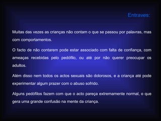 Muitas das vezes as crianças não contam o que se passou por palavras, mas com comportamentos.  O facto de não contarem pode estar associado com falta de confiança, com ameaças recebidas pelo pedófilo, ou até por não querer preocupar os adultos. Além disso nem todos os actos sexuais são dolorosos, e a criança até pode experimentar algum prazer com o abuso sofrido. Alguns pedófilos fazem com que o acto pareça extremamente normal, o que gera uma grande confusão na mente da criança. Entraves: 