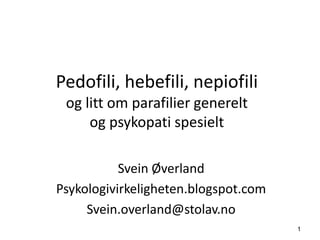 1
Pedofili, hebefili, nepiofili
og litt om parafilier generelt
og psykopati spesielt
Svein Øverland
Psykologivirkeligheten.blogspot.com
Svein.overland@stolav.no
 