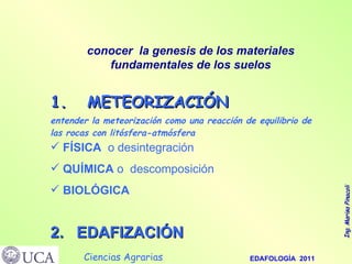 1.  METEORIZACIÓN entender la meteorización como una reacción de equilibrio de las rocas con litósfera-atmósfera conocer  la genesis de los materiales fundamentales de los suelos FÍSICA   o desintegración QUÍMICA  o  descomposición BIOLÓGICA 2.  EDAFIZACIÓN 