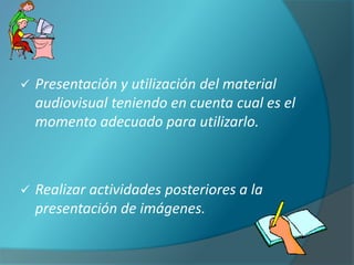    Presentación y utilización del material
    audiovisual teniendo en cuenta cual es el
    momento adecuado para utilizarlo.



   Realizar actividades posteriores a la
    presentación de imágenes.
 