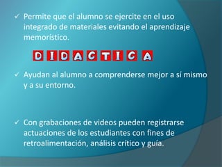    Permite que el alumno se ejercite en el uso
    integrado de materiales evitando el aprendizaje
    memorístico.



   Ayudan al alumno a comprenderse mejor a sí mismo
    y a su entorno.



   Con grabaciones de videos pueden registrarse
    actuaciones de los estudiantes con fines de
    retroalimentación, análisis crítico y guía.
 