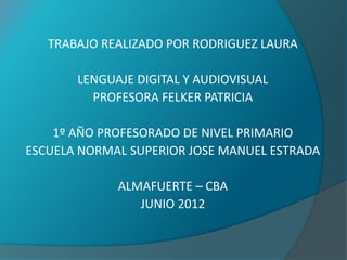 TRABAJO REALIZADO POR RODRIGUEZ LAURA

       LENGUAJE DIGITAL Y AUDIOVISUAL
         PROFESORA FELKER PATRICIA

    1º AÑO PROFESORADO DE NIVEL PRIMARIO
ESCUELA NORMAL SUPERIOR JOSE MANUEL ESTRADA

             ALMAFUERTE – CBA
                JUNIO 2012
 