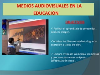 MEDIOS AUDIOVISUALES EN LA
      EDUCACIÓN
                          OBJETIVOS
              Facilitar el aprendizaje de contenidos
             desde la imagen.


             Analizar los diversos medios y lograr la
             expresión a través de ellos


              Lectura crítica de los medios, elementos
             y procesos para crear imágenes
             (alfabetización visual).
 