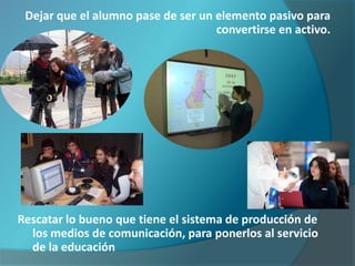 Dejar que el alumno pase de ser un elemento pasivo para
                                    convertirse en activo.




Rescatar lo bueno que tiene el sistema de producción de
  los medios de comunicación, para ponerlos al servicio
  de la educación
 