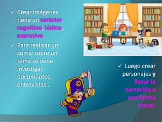    Crear imágenes
    tiene un carácter
    cognitivo, lúdico,
    expresivo.
   Para realizar un
    cómic sobre un
    tema se debe
    investigar,              Luego crear
    documentos,              personajes y
    entrevistas…                 llevar la
                              narración a
                               una forma
                                   visual.
 