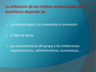 La utilización de los medios audiovisuales en la
enseñanza depende de:

   La metodología y los contenidos a transmitir.

   El tipo de tarea.

   Las características del grupo y las limitaciones
    arquitectónicas, administrativas, económicas…
 