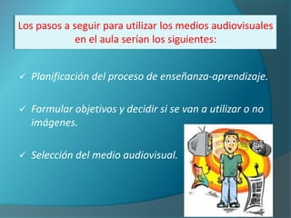 Los pasos a seguir para utilizar los medios audiovisuales
             en el aula serían los siguientes:


   Planificación del proceso de enseñanza-aprendizaje.

   Formular objetivos y decidir si se van a utilizar o no
    imágenes.

   Selección del medio audiovisual.
 