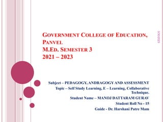 GOVERNMENT COLLEGE OF EDUCATION,
PANVEL
M.ED. SEMESTER 3
2021 – 2023
Subject – PEDAGOGY, ANDRAGOGYAND ASSESSMENT
Topic – Self Study Learning, E – Learning, Collaborative
Technique.
Student Name – MANOJ DATTARAM GURAV
Student Roll No - 15
Guide - Dr. Harshani Patre Mam
3/30/2023
 