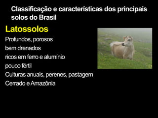 Classificação e características dos principais
  solos do Brasil
Latossolos
Profundos, porosos
bem drenados
ricos em ferro e alumínio
pouco fértil
Culturas anuais, perenes, pastagem
Cerrado e Amazônia
 