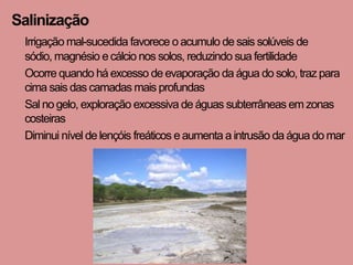 Salinização
 Irrigação mal-sucedida favorece o acumulo de sais solúveis de
 sódio, magnésio e cálcio nos solos, reduzindo sua fertilidade
 Ocorre quando há excesso de evaporação da água do solo, traz para
 cima sais das camadas mais profundas
 Sal no gelo, exploração excessiva de águas subterrâneas em zonas
 costeiras
 Diminui nível de lençóis freáticos e aumenta a intrusão da água do mar
 