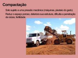 Compactação
 Solo sujeito a uma pressão mecânica (máquinas, pisoteio do gado)
 Reduz o espaço poroso, deteriora sua estrutura, dificulta a penetração
 de raízes, fertilidade
 
