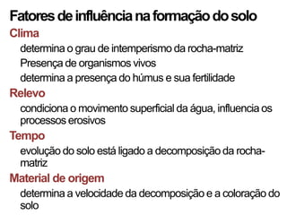 Fatores de influência na formação do solo
Clima
  determina o grau de intemperismo da rocha-matriz
  Presença de organismos vivos
  determina a presença do húmus e sua fertilidade
Relevo
  condiciona o movimento superficial da água, influencia os
  processos erosivos
Tempo
  evolução do solo está ligado a decomposição da rocha-
  matriz
Material de origem
  determina a velocidade da decomposição e a coloração do
  solo
 