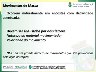 Movimentos de Massa

  Ocorrem naturalmente em encostas com declividade
acentuada.


  Devem ser analisados por dois fatores:
  Natureza do material movimentado;
  Velocidade do movimento.


   Obs.: há um grande número de movimentos que são provocados
pela ação antrópica.
 